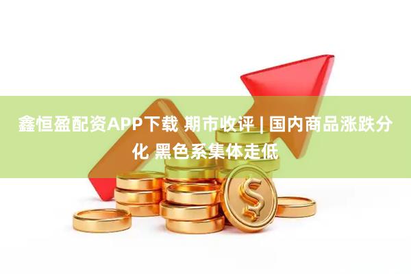 鑫恒盈配资APP下载 期市收评 | 国内商品涨跌分化 黑色系集体走低