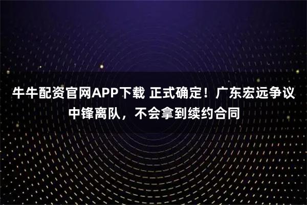 牛牛配资官网APP下载 正式确定！广东宏远争议中锋离队，不会拿到续约合同