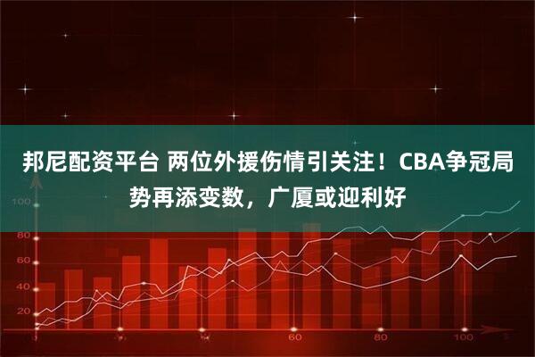 邦尼配资平台 两位外援伤情引关注！CBA争冠局势再添变数，广厦或迎利好