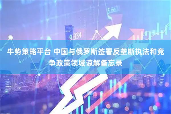 牛势策略平台 中国与俄罗斯签署反垄断执法和竞争政策领域谅解备忘录